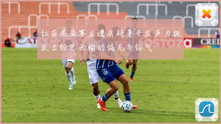 拉菲尼亚赛后遭质疑妻子发声力挺反击盼巴西输的偏见与俗气