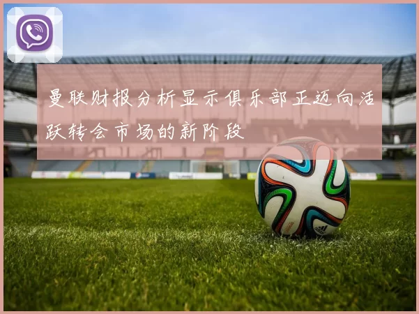 曼联财报分析显示俱乐部正迈向活跃转会市场的新阶段