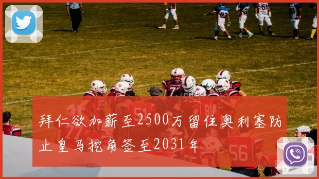 拜仁欲加薪至2500万留住奥利塞防止皇马挖角签至2031年