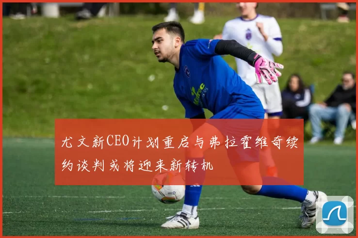 尤文新CEO计划重启与弗拉霍维奇续约谈判或将迎来新转机