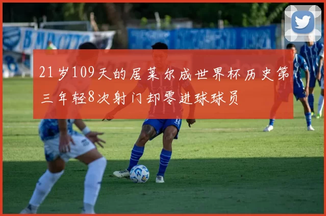 21岁109天的居莱尔成世界杯历史第三年轻8次射门却零进球球员