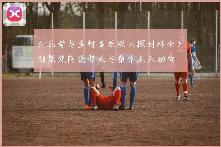 科瓦奇与多特高层深入探讨转会计划聚焦阿德耶米与桑乔未来动向