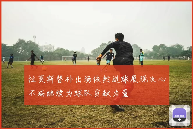拉莫斯替补出场依然进球展现决心不减继续为球队贡献力量