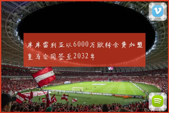 库库雷利亚以6000万欧转会费加盟皇马合同签至2032年