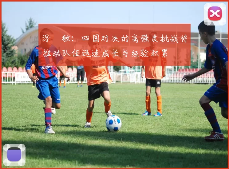 浮嶋敏：四国对决的高强度挑战将推动队伍迅速成长与经验积累