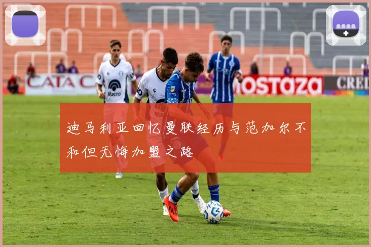 迪马利亚回忆曼联经历与范加尔不和但无悔加盟之路