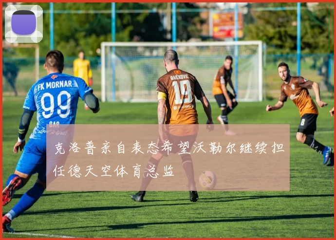 克洛普亲自表态希望沃勒尔继续担任德天空体育总监