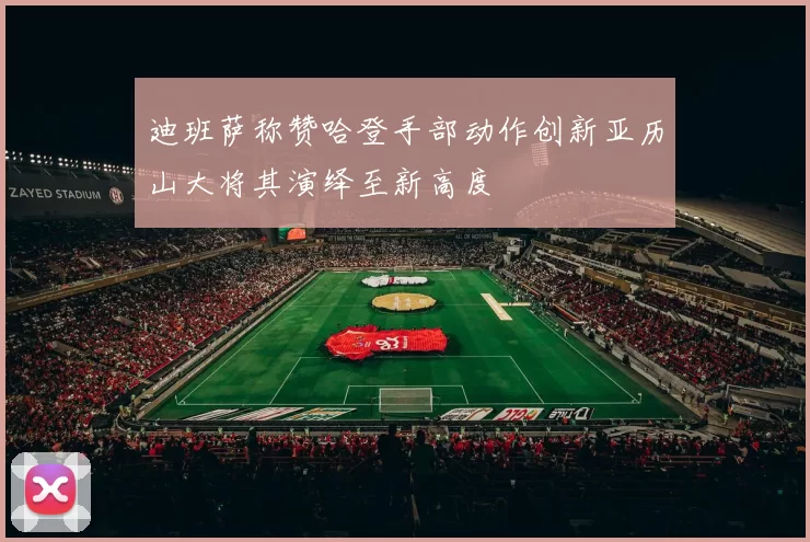 迪班萨称赞哈登手部动作创新亚历山大将其演绎至新高度