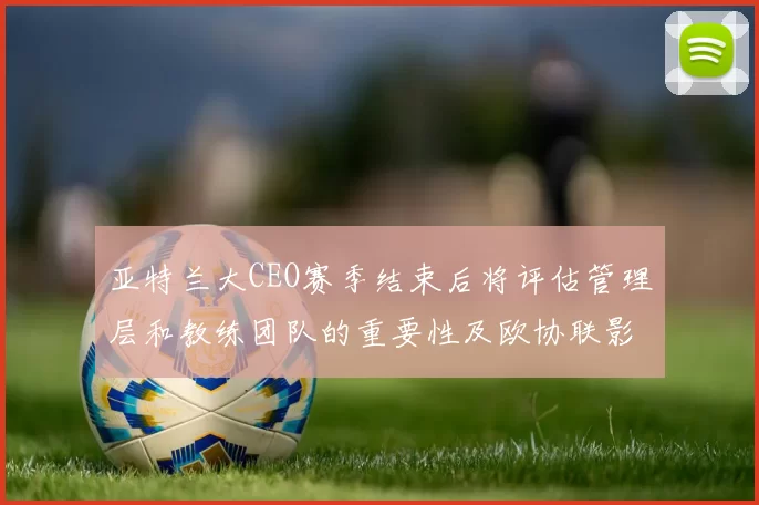 亚特兰大CEO赛季结束后将评估管理层和教练团队的重要性及欧协联影响