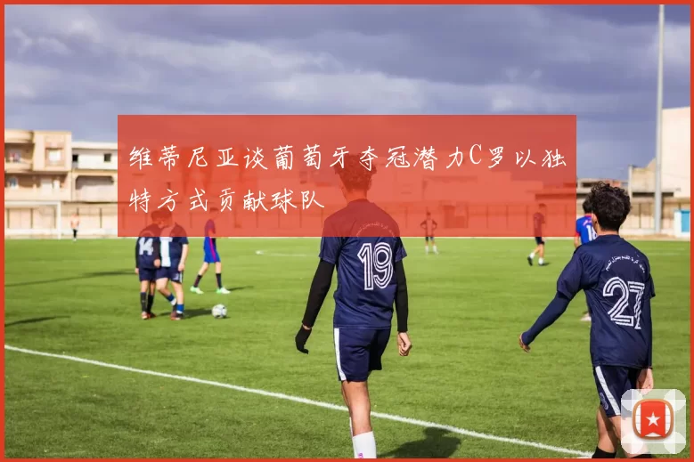 维蒂尼亚谈葡萄牙夺冠潜力C罗以独特方式贡献球队