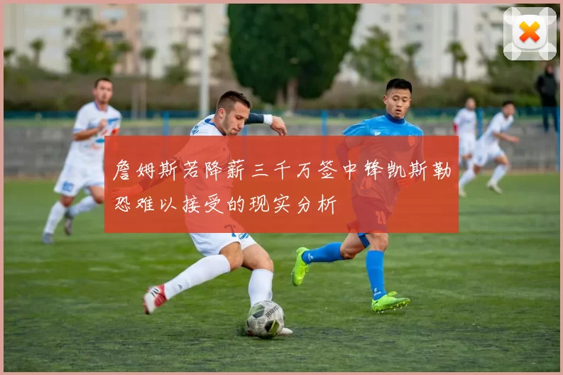 詹姆斯若降薪三千万签中锋凯斯勒恐难以接受的现实分析