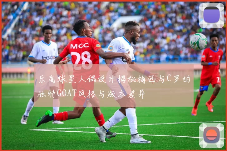 乐高球星人偶设计揭秘梅西与C罗的独特GOAT风格与版本差异