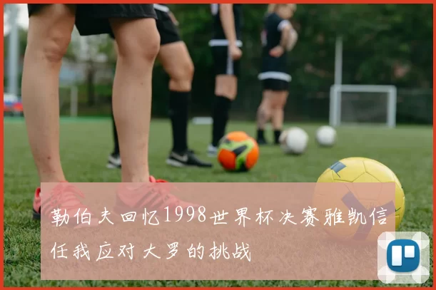 勒伯夫回忆1998世界杯决赛雅凯信任我应对大罗的挑战