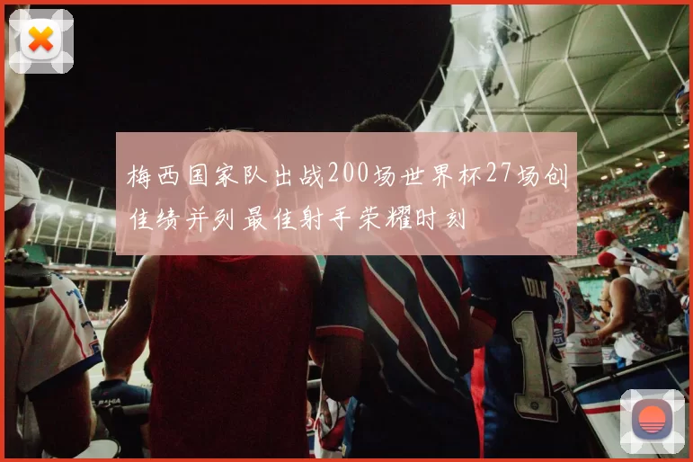 梅西国家队出战200场世界杯27场创佳绩并列最佳射手荣耀时刻