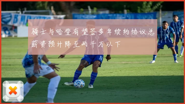 骑士与哈登有望签多年续约协议总薪资预计降至两千万以下