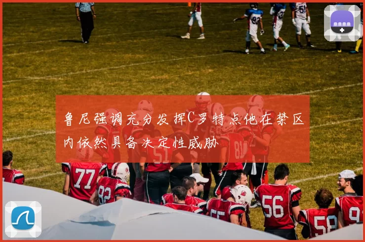 鲁尼强调充分发挥C罗特点他在禁区内依然具备决定性威胁