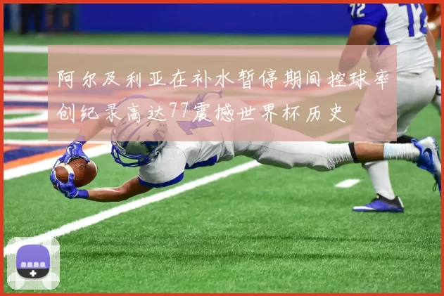 阿尔及利亚在补水暂停期间控球率创纪录高达77震撼世界杯历史