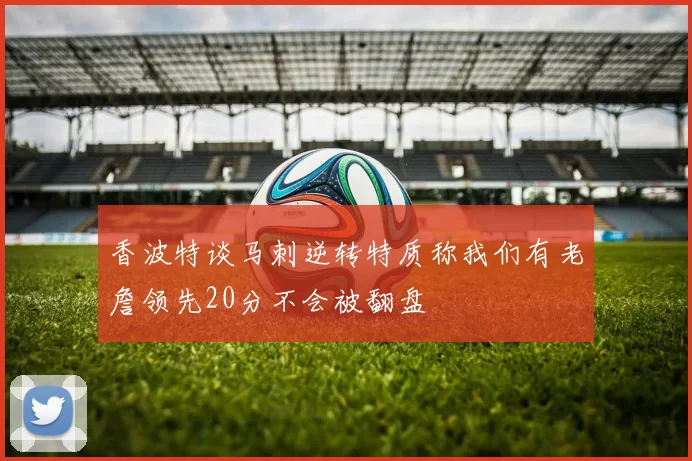 香波特谈马刺逆转特质称我们有老詹领先20分不会被翻盘
