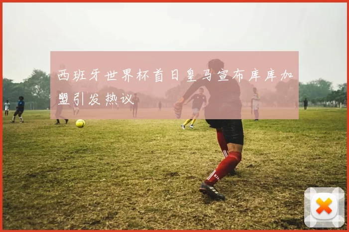 西班牙世界杯首日皇马宣布库库加盟引发热议