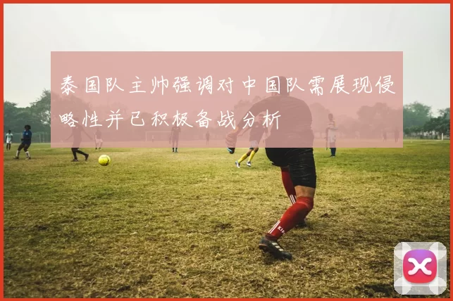 泰国队主帅强调对中国队需展现侵略性并已积极备战分析