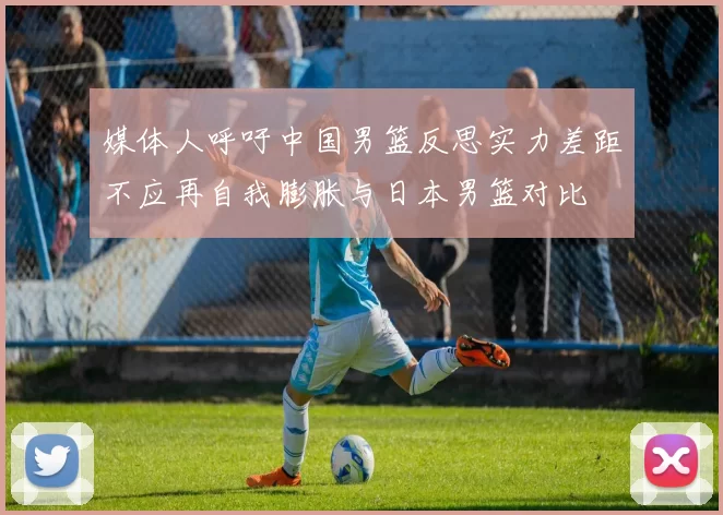 媒体人呼吁中国男篮反思实力差距不应再自我膨胀与日本男篮对比
