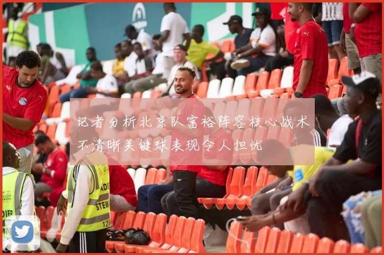 记者分析北京队富裕阵容核心战术不清晰关键球表现令人担忧