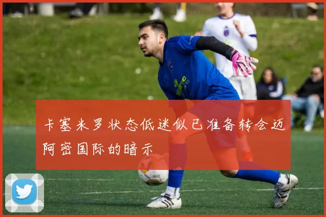 卡塞米罗状态低迷似已准备转会迈阿密国际的暗示